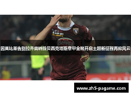 因莫比莱告别拉齐奥转投贝西克塔斯意甲金靴开启土超新征程再掀风云 因莫比莱告别拉齐奥转投贝西克塔斯意甲金靴开启土超新征程再掀风云