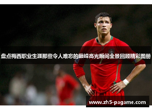 盘点梅西职业生涯那些令人难忘的巅峰高光瞬间全景回顾精彩图册 盘点梅西职业生涯那些令人难忘的巅峰高光瞬间全景回顾精彩图册