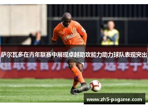 萨尔瓦多在青年联赛中展现卓越助攻能力助力球队表现突出