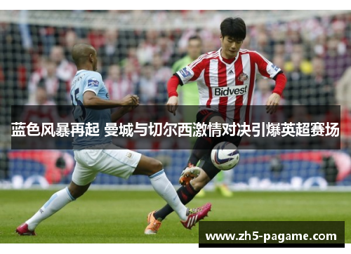 蓝色风暴再起 曼城与切尔西激情对决引爆英超赛场 蓝色风暴再起 曼城与切尔西激情对决引爆英超赛场