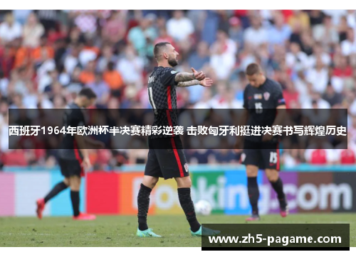 西班牙1964年欧洲杯半决赛精彩逆袭 击败匈牙利挺进决赛书写辉煌历史 西班牙1964年欧洲杯半决赛精彩逆袭 击败匈牙利挺进决赛书写辉煌历史