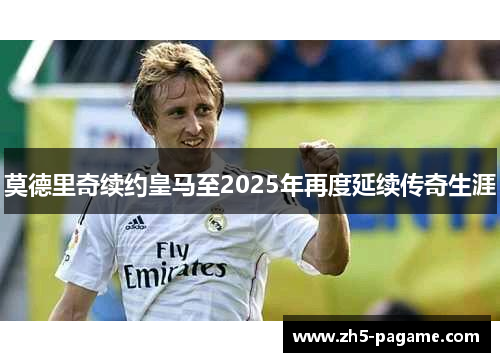 莫德里奇续约皇马至2025年再度延续传奇生涯 莫德里奇续约皇马至2025年再度延续传奇生涯