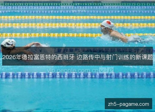 2026年德拉富恩特的西班牙 边路传中与射门训练的新课题 2026年德拉富恩特的西班牙 边路传中与射门训练的新课题